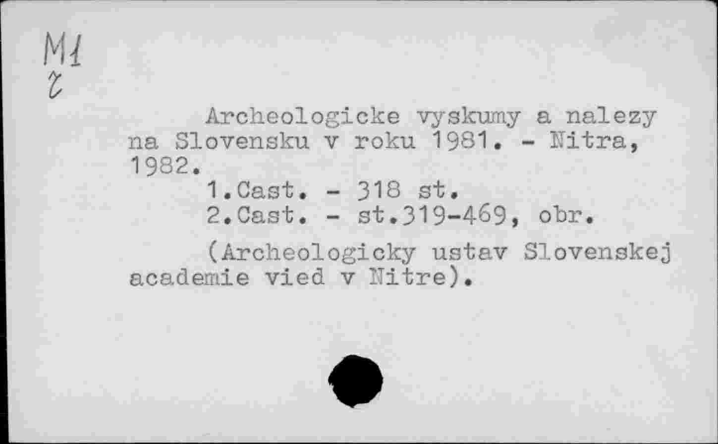 ﻿м/
г
Archeologicke vyskumy a nalezy na Slovensku v roku 1981. - Ultra, 1982.
1.	Cast. - 318 st.
2.	Cast. - st.319-469, obr.
(Archeologicky ustav Slovenskej academie vied v Nitre).